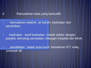 d. Kemudahan asas yang berkualiti
 kemudahan elektrik, air bersih, kesihatan dan
pendidikan.
 kesihatan : taraf kesihatan, nisbah doktor dengan
pesakit, teknologi perubatan, bilangan hospital dan klinik.
 pendidikan : kadar buta huruf, kemahiran ICT, kolej,
universiti dll.
 