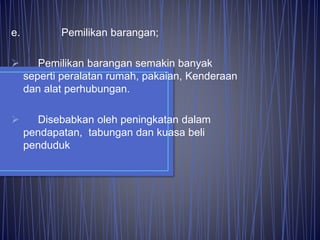e. Pemilikan barangan;
 Pemilikan barangan semakin banyak
seperti peralatan rumah, pakaian, Kenderaan
dan alat perhubungan.
 Disebabkan oleh peningkatan dalam
pendapatan, tabungan dan kuasa beli
penduduk
 