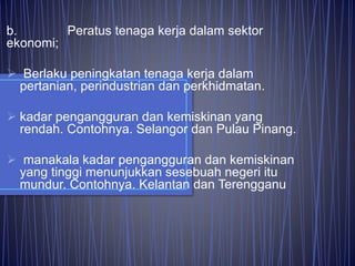 b. Peratus tenaga kerja dalam sektor
ekonomi;
 Berlaku peningkatan tenaga kerja dalam
pertanian, perindustrian dan perkhidmatan.
 kadar pengangguran dan kemiskinan yang
rendah. Contohnya. Selangor dan Pulau Pinang.
 manakala kadar pengangguran dan kemiskinan
yang tinggi menunjukkan sesebuah negeri itu
mundur. Contohnya. Kelantan dan Terengganu
 
