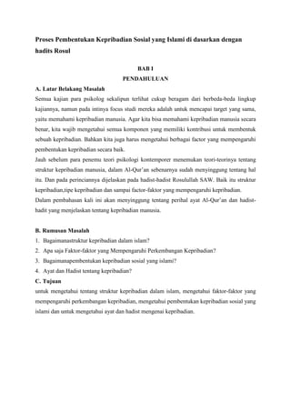 Proses Pembentukan Kepribadian Sosial yang Islami di dasarkan dengan
hadits Rosul
BAB I
PENDAHULUAN
A. Latar Belakang Masalah
Semua kajian para psikolog sekalipun terlihat cukup beragam dari berbeda-beda lingkup
kajiannya, namun pada intinya focus studi mereka adalah untuk mencapai target yang sama,
yaitu memahami kepribadian manusia. Agar kita bisa memahami kepribadian manusia secara
benar, kita wajib mengetahui semua komponen yang memiliki kontribusi untuk membentuk
sebuah kepribadian. Bahkan kita juga harus mengetahui berbagai factor yang mempengaruhi
pembentukan kepribadian secara baik.
Jauh sebelum para penemu teori psikologi kontemporer menemukan teori-teorinya tentang
struktur kepribadian manusia, dalam Al-Qur‟an sebenarnya sudah menyinggung tentang hal
itu. Dan pada perinciannya dijelaskan pada hadist-hadist Rosulullah SAW. Baik itu struktur
kepribadian,tipe kepribadian dan sampai factor-faktor yang mempengaruhi kepribadian.
Dalam pembahasan kali ini akan menyinggung tentang perihal ayat Al-Qur‟an dan hadisthadit yang menjelaskan tentang kepribadian manusia.

B. Rumusan Masalah
1. Bagaimanastruktur kepribadian dalam islam?
2. Apa saja Faktor-faktor yang Mempengaruhi Perkembangan Kepribadian?
3. Bagaimanapembentukan kepribadian sosial yang islami?
4. Ayat dan Hadist tentang kepribadian?
C. Tujuan
untuk mengetahui tentang struktur kepribadian dalam islam, mengetahui faktor-faktor yang
mempengaruhi perkembangan kepribadian, mengetahui pembentukan kepribadian sosial yang
islami dan untuk mengetahui ayat dan hadist mengenai kepribadian.

 