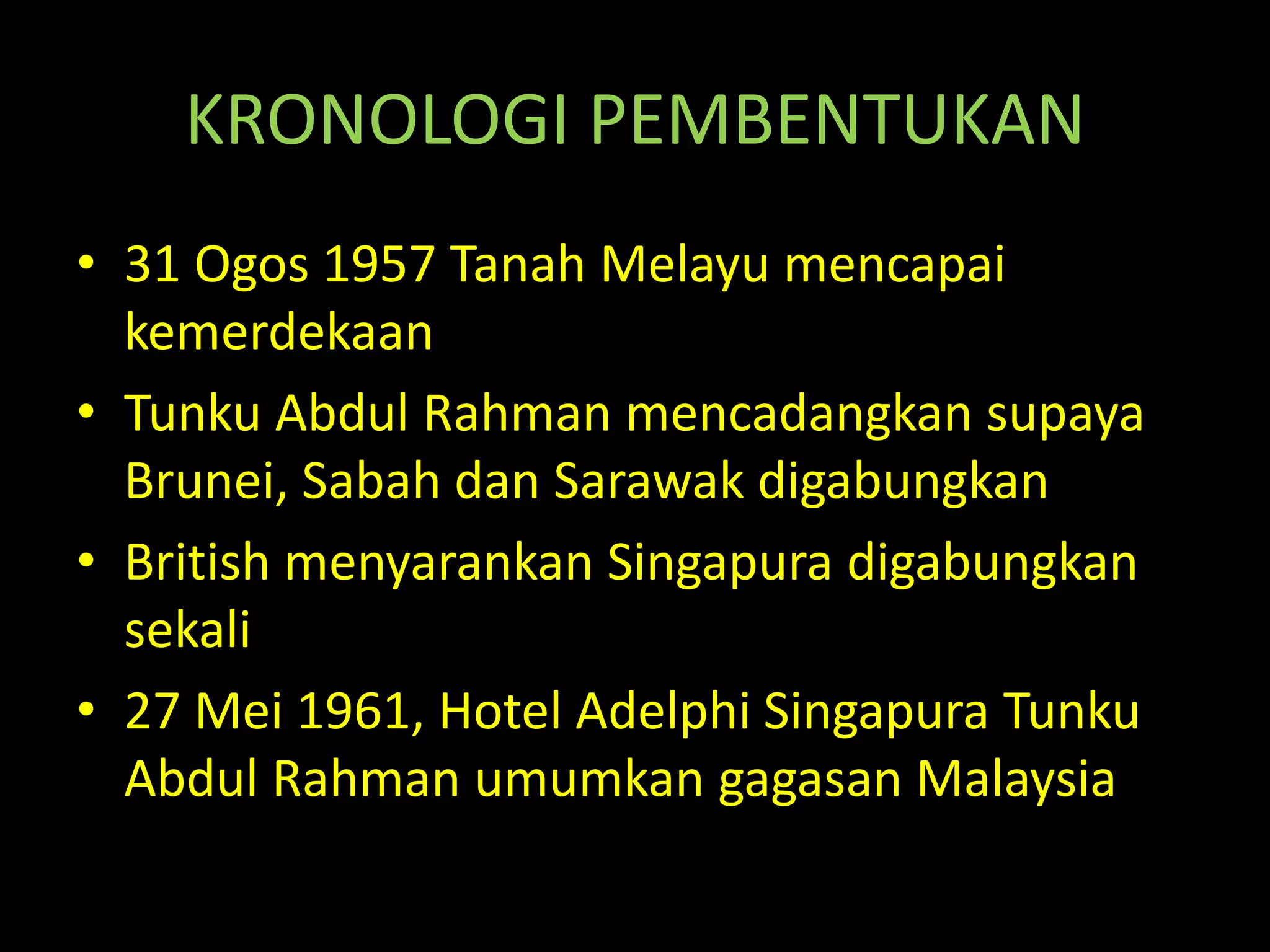 KRONOLOGI PEMBENTUKAN
• 31 Ogos 1957 Tanah Melayu mencapai
kemerdekaan
• Tunku Abdul Rahman mencadangkan supaya
Brunei, Sabah dan Sarawak digabungkan
• British menyarankan Singapura digabungkan
sekali
• 27 Mei 1961, Hotel Adelphi Singapura Tunku
Abdul Rahman umumkan gagasan Malaysia
