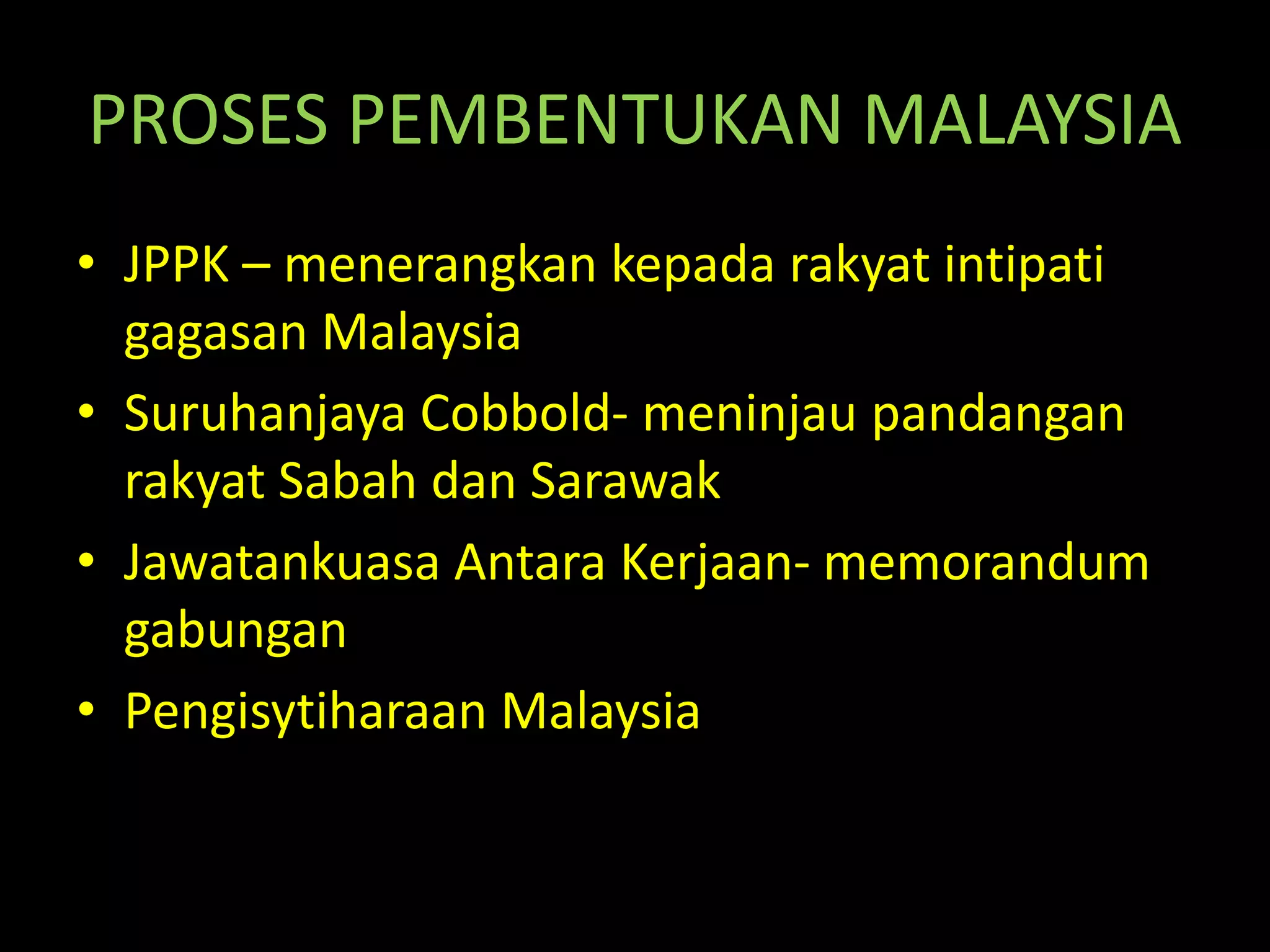 PROSES PEMBENTUKAN MALAYSIA
• JPPK – menerangkan kepada rakyat intipati
gagasan Malaysia
• Suruhanjaya Cobbold- meninjau pandangan
rakyat Sabah dan Sarawak
• Jawatankuasa Antara Kerjaan- memorandum
gabungan
• Pengisytiharaan Malaysia