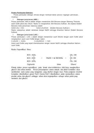 Proses Pembuatan Deterjen:
Proses pembuatan detergen dimulai dengan membuat bahan penurun tegangan permukaan,
misalnya :
1. Detergen jenis keras ( ABS )
Proses pembuatan ABS ini adalah dengan mereaksikan Alkil Benzena dengan Belerang Trioksida,
asam Sulfat pekat atau Oleum. Reaksi ini menghasilkan Alkil Benzena Sulfonat. Jika dipakai Dodekil
Benzena maka persamaan reaksinya adalah
C6H5C12H25 + SO3 C6H4C12H25SO3H (Dodekil Benzena Sulfonat )
Reaksi selanjutnya adalah netralisasi dengan NaOH sehingga dihasilkan Natrium Dodekil Benzena
Sulfonat.
1. Detergen jenis lunak ( LAS )
Proses pembuatan ( LAS ) adalah dengan mereaksikan Lauril Alkohol dengan asam Sulfat pekat
menghasilkan asam Lauril Sulfat dengan reaksi:
C12H25OH + H2SO4 C12H25OSO3H + H2O
Asam Lauril Sulfat yang terjadi dinetralisasikan dengan larutan NaOH sehingga dihasilkan Natrium
Lauril Sulfat.
Reaksi Saponifikasi Basa:
Prinsip dalam proses saponifikasi, yaitu lemak akan terhidrolisis oleh basa, menghasilkan
gliserol dan sabun mentah. Proses pencampuran antara minyak dan alkali kemudian akan
membentuk suatu cairan yang mengental, yang disebut dengan trace. Pada campuran tersebut
kemudian ditambahkan garam NaCl. Garam NaCl ditambahkan untuk memisahkan antara
produk sabun dan gliserol sehingga sabun akan tergumpalkan sebagai sabun padat yang
memisah dari gliserol
 