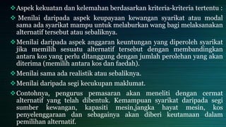 Aspek kekuatan dan kelemahan berdasarkan kriteria-kriteria tertentu :
 Menilai daripada aspek keupayaan kewangan syarikat atau modal
sama ada syarikat mampu untuk melaburkan wang bagi melaksanakan
alternatif tersebut atau sebaliknya.
Menilai daripada aspek anggaran keuntungan yang diperoleh syarikat
jika memilih sesuatu alternatif tersebut dengan membandingkan
antara kos yang perlu ditanggung dengan jumlah perolehan yang akan
diterima (memilih antara kos dan faedah).
Menilai sama ada realistik atau sebaliknya.
Menilai daripada segi kecukupan maklumat.
Contohnya, pengurus pemasaran akan meneliti dengan cermat
alternatif yang telah dibentuk. Kemampuan syarikat daripada segi
sumber kewangan, kapasiti mesin,jangka hayat mesin, kos
penyelenggaraan dan sebagainya akan diberi keutamaan dalam
pemilihan alternatif.
 