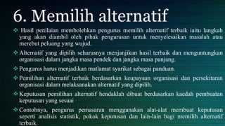 6. Memilih alternatif
 Hasil penilaian membolehkan pengurus memilih alternatif terbaik iaitu langkah
yang akan diambil oleh pihak pengurusan untuk menyelesaikan masalah atau
merebut peluang yang wujud.
Alternatif yang dipilih seharusnya menjanjikan hasil terbaik dan menguntungkan
organisasi dalam jangka masa pendek dan jangka masa panjang.
Pengurus harus menjadikan matlamat syarikat sebagai panduan.
Pemilihan alternatif terbaik berdasarkan keupayaan organisasi dan persekitaran
organisasi dalam melaksanakan alternatif yang dipilih.
Keputusan pemilihan alternatif hendaklah dibuat berdasarkan kaedah pembuatan
keputusan yang sesuai
Contohnya, pengurus pemasaran menggunakan alat-alat membuat keputusan
seperti analisis statistik, pokok keputusan dan lain-lain bagi memilih alternatif
terbaik.
 