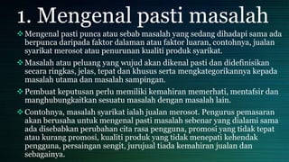 1. Mengenal pasti masalah
Mengenal pasti punca atau sebab masalah yang sedang dihadapi sama ada
berpunca daripada faktor dalaman atau faktor luaran, contohnya, jualan
syarikat merosot atau penurunan kualiti produk syarikat.
Masalah atau peluang yang wujud akan dikenal pasti dan didefinisikan
secara ringkas, jelas, tepat dan khusus serta mengkategorikannya kepada
masalah utama dan masalah sampingan.
Pembuat keputusan perlu memiliki kemahiran memerhati, mentafsir dan
manghubungkaitkan sesuatu masalah dengan masalah lain.
Contohnya, masalah syarikat ialah jualan merosot. Pengurus pemasaran
akan berusaha untuk mengenal pasti masalah sebenar yang dialami sama
ada disebabkan perubahan cita rasa pengguna, promosi yang tidak tepat
atau kurang promosi, kualiti produk yang tidak menepati kehendak
pengguna, persaingan sengit, jurujual tiada kemahiran jualan dan
sebagainya.
 
