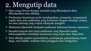 2. Mengutip data
 Data yang relevan dengan masalah yang dikenalpasti akan
dikumpulkan atau dikutip.
 Pembuatan keputusan perlu mendapatkan, mengutip, mengumpul
segala data atau maklumat yang berkaitan dengan masalah, situasi,
isu atau peluang yang wujud sebanyak mungkin.
 Maklumat diperoleh daripada maklumat dalaman/luaran organisasi.
 Semakin banyak dan tepat maklumat yang diperoleh maka
kebarangkalian mendapat keputusan yang tepat akan diperoleh.
 Data dikutip melalui pemerhatian, peninjauan, pemantauan, temu
duga, soal selidik, maklum balas pengguna dan sebagainya.
 