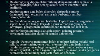  Maklumat yang diperoleh berhubung dengan masalah sama ada
berbentuk angka/tidak berangka iaitu secara kuantitatif dan
kualitatif.
 Maklumat atau data boleh diperoleh daripada sumber
dalaman/luaran organisasi sama ada berbentuk sumber
primer/sekunder.
 Sumber dalaman organisasi berkaitan kapasiti sumber organisasi
seperti bilangan tenaga kerja dan jenis kemahiran yang ada,
kewangan, penggunaan kuantiti bahan mentah dan lain-lain.
 Sumber luaran organisasi adalah seperti peluang pasaran,
persaingan, keadaan ekonomi semasa dan politik.
 Contoh ; Pengurus pemasaran boleh membuat kajian melalui soal
selidik, pemerhatian, temu bual, memperoleh data jualan atau
maklumat pemasaran bagi mengenal pasti masalah sebenar yang
dialami syarikat. Setelah kajian terperinci dijalankan, maka pengurus
pemasaran dapat mengenal pasti masalah sebenar.
 