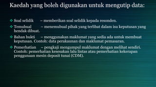 Kaedah yang boleh digunakan untuk mengutip data:
 Soal selidik – memberikan soal selidik kepada resonden.
 Temubual – menemubual pihak yang terlibat dalam isu keputusan yang
hendak dibuat.
 Bahan bukti – menggunakan maklumat yang sedia ada untuk membuat
keputusan. Contoh: data perakaunan dan maklumat pemasaran.
 Pemerhatian – pengkaji mengumpul maklumat dengan melihat sendiri.
Contoh: pemerhatian kesesakan lalu lintas atau pemerhatian kekerapan
penggunaan mesin deposit tunai (CDM).
 
