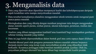 3. Menganalisis data
 Data yang diperoleh akan dipastikan mempunyai kualiti dan kebolehpercayaan daripada
aspek kesahihan serta mampu menyelesaikan masalah.
 Data tersebut kemudiannya dianalisis menggunakan teknik tertentu untuk mengenal pasti
punca-punca masalah.
 Meringkaskan data yang dikutip dengan membuat pengiraan iaitu dengan menggunakan
alatan statistik seperti purata, sisihan piawai, ukuran kekerapan, peratusan, median dan
kecerunan.
 Analisis yang dibuat menggunakan kualitatif atau kuantitatif bagi mendapatkan gambaran
sebenar tentang masalah yang timbul.
 Data ini juga boleh dipersembahkan dalam bentuk graf atau carta supaya dapat difahami.
 Setelah dikenal pasti oleh pengurus pemasaran bahawa masalah sebenar berpunca
daripada mesin lama yang kerap rosak menyebabkan produk yang dihasilkan tidak
berkualiti. Kesannya pelanggan tidak berminat membeli produk syarikat. Oleh itu,
penyediaan pelbagai alternatif lain harus dibuat bagi memperbaiki kualiti produk.
 
