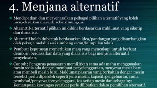 4. Menjana alternatif
 Mendapatkan dan menyenaraikan pelbagai pilihan alternatif yang boleh
menyelesaikan masalah sebaik mungkin.
 Alternatif-alternatif pilihan ini dibina berdasarkan maklumat yang dikutip
dan dianalisis.
 Alternatif boleh dubentuk berdasarkan idea/pandangan yang disumbangkan
oleh pekerja melalui sesi sumbang saran/kumpulan fokus.
 Pembuat keputusan memerlukan masa yang mencukupi untuk berbuat
demikian berdasarkan data yang dianalisis bagi menjana alternatif
penyelesaian.
 Contoh ; Pengurus pemasaran memikirkan sama ada mahu menggunakan
mesin sedia ada dengan membuat penyelenggaraan, menyewa mesin baru
atau membeli mesin baru. Maklumat pasaran yang berkaitan dengan mesin
tersebut perlu diperoleh seperti jenis mesin, kapasiti pengeluaran, nama
pembekal/penyewa/penyelenggara, kos setiap mesin dan sebagainya.
Kemampuan kewangan syarikat perlu dilibatkan dalam pemilihan alternatif.
 