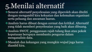 5.Menilai alternatif
Senarai alternatif penyelesaian yang diperoleh akan diteliti
dengan mengambil kira kekuatan dan kelemahan organisasi
serta peluang dan ancaman luaran.
Analisis harus dibuat dengan cermat dan kritikal. Alternatif
yang tidak memberi penyelesaian yang baik akan dibuang.
Analisis SWOT, penggunaan rajah tulang ikan atau pokok
keputusan berupaya membantu pengurus dalam
menganalisis data.
Masalah dan kekangan yang mungkin wujud juga harus
diambil kira.
 