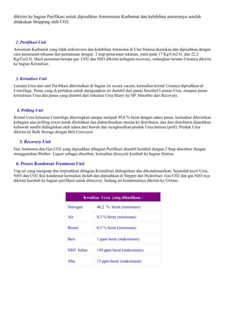 dikirim ke bagian Purifikasi untuk dipisahkan Ammonium Karbamat dan kelebihan amonianya setelah
dilakukan Stripping oleh CO2.



 2. Purifikasi Unit
Amonium Karbamat yang tidak terkonversi dan kelebihan Ammonia di Unit Sintesa diuraikan dan dipisahkan dengan
cara penurunan tekanan dan pemanasan dengan 2 step penurunan tekanan, yaitu pada 17 Kg/Cm2 G. dan 22,2
Kg/Cm2 G. Hasil peruraian berupa gas CO2 dan NH3 dikirim kebagian recovery, sedangkan larutan Ureanya dikirim
ke bagian Kristaliser.


 3. Kristaliser Unit
Larutan Urea dari unit Purifikasi dikristalkan di bagian ini secara vacum, kemudian kristal Ureanya dipisahkan di
Centrifuge. Panas yang di perlukan untuk menguapkan air diambil dari panas Sensibel Larutan Urea, maupun panas
kristalisasi Urea dan panas yang diambil dari sirkulasi Urea Slurry ke HP Absorber dari Recovery.


 4. Prilling Unit
Kristal Urea keluaran Centrifuge dikeringkan sampai menjadi 99,8 % berat dengan udara panas, kemudian dikirimkan
kebagian atas prilling tower untuk dilelehkan dan didistribusikan merata ke distributor, dan dari distributor dijatuhkan
kebawah sambil didinginkan oleh udara dari bawah dan menghasilkan produk Urea butiran (prill). Produk Urea
dikirim ke Bulk Storage dengan Belt Conveyor.

   5. Recovery Unit
Gas Ammonia dan Gas CO2 yang dipisahkan dibagian Purifikasi diambil kembali dengan 2 Step absorbasi dengan
menggunakan Mother Liquor sebagai absorben, kemudian direcycle kembali ke bagian Sintesa.

 6. Proses Kondensat Treatment Unit
Uap air yang menguap dan terpisahkan dibagian Kristalliser didinginkan dan dikondensasikan. Sejumlah kecil Urea,
NH3 dan CO2 ikut kondensat kemudian diolah dan dipisahkan di Strpper dan Hydroliser. Gas CO2 dan gas NH3 nya
dikirim kembali ke bagian purifikasi untuk direcover. Sedang air kondensatnya dikirim ke Utilitas.



                                           Kwalitas Urea yang dihasilkan :

                                Nitrogen          46,2 % berat (minimum)

                                Air               0,3 % berat (minimum)

                                Biuret            0,5 % berat (minimum)

                                Besi              1 ppm berat (maksimum)

                                NH3 bebas         150 ppm berat (maksimum)

                                Abu               15 ppm berat (maksimum)
 