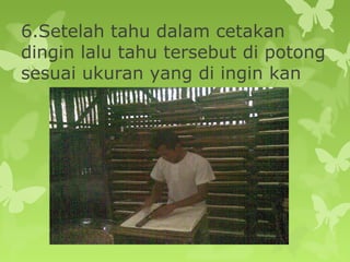 6.Setelah tahu dalam cetakan
dingin lalu tahu tersebut di potong
sesuai ukuran yang di ingin kan
 