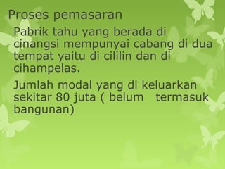 Proses pemasaran
Pabrik tahu yang berada di
cinangsi mempunyai cabang di dua
tempat yaitu di cililin dan di
cihampelas.
Jumlah modal yang di keluarkan
sekitar 80 juta ( belum termasuk
bangunan)
 