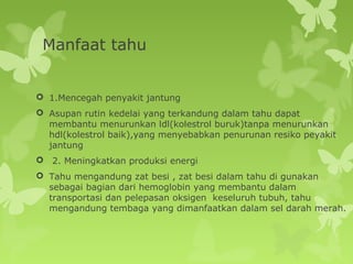 Manfaat tahu
 1.Mencegah penyakit jantung
 Asupan rutin kedelai yang terkandung dalam tahu dapat
membantu menurunkan ldl(kolestrol buruk)tanpa menurunkan
hdl(kolestrol baik),yang menyebabkan penurunan resiko peyakit
jantung
 2. Meningkatkan produksi energi
 Tahu mengandung zat besi , zat besi dalam tahu di gunakan
sebagai bagian dari hemoglobin yang membantu dalam
transportasi dan pelepasan oksigen keseluruh tubuh, tahu
mengandung tembaga yang dimanfaatkan dalam sel darah merah.
 
