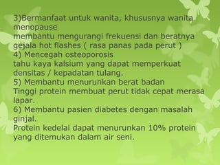 3)Bermanfaat untuk wanita, khususnya wanita
menopause
membantu mengurangi frekuensi dan beratnya
gejala hot flashes ( rasa panas pada perut )
4) Mencegah osteoporosis
tahu kaya kalsium yang dapat memperkuat
densitas / kepadatan tulang.
5) Membantu menurunkan berat badan
Tinggi protein membuat perut tidak cepat merasa
lapar.
6) Membantu pasien diabetes dengan masalah
ginjal.
Protein kedelai dapat menurunkan 10% protein
yang ditemukan dalam air seni.
 