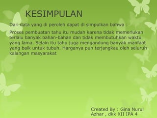 KESIMPULAN
Dari data yang di peroleh dapat di simpulkan bahwa :
Proses pembuatan tahu itu mudah karena tidak memerlukan
terlalu banyak bahan-bahan dan tidak membutuhkan waktu
yang lama. Selain itu tahu juga mengandung banyak manfaat
yang baik untuk tubuh. Harganya pun terjangkau oleh seluruh
kalangan masyarakat
Created By : Gina Nurul
Azhar , dkk XII IPA 4
 