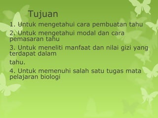 Tujuan
1. Untuk mengetahui cara pembuatan tahu
2. Untuk mengetahui modal dan cara
pemasaran tahu
3. Untuk meneliti manfaat dan nilai gizi yang
terdapat dalam
tahu.
4. Untuk memenuhi salah satu tugas mata
pelajaran biologi
 
