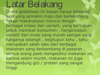 Latar Belakang
Di era globalisasi ini bukan hanya teknologi
saja yang semakin maju dan berkembang.
Tetapi makananpun muncul dengan
berbagai kreasi dan variant, yang bertujuan
untuk memikat konsumen , harganyapun
variatif dari mulai yang murah sampai yang
harganya selangit , begitupun tahu , tahu
merupakan salah satu dari berbagai
makanan yang berkembang di pasaran ,
semua orang pasti mengetahui makanan ini,
karena selain murah, makanan ini juga
mengandung gizi / protein yang sangat
tinggi.
 