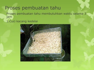 Proses pembuatan tahu
Proses pembuatan tahu membutuhkan waktu selama 3
jam
1.Cuci kacang kedelai
 