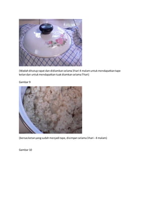 (Wadahditutup rapat dan didiamkan selama3hari 4 malamuntuk mendapatkantape
ketandan untuk mendapatkan tuakdiamkanselama7hari)
Gambar 9
(bersasketanyangsudah menjadi tape,disimpan selama3hari - 4 malam)
Gambar 10
 