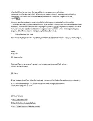 jahat.Kelebihanlaindari tape dantuak adalahkemampuannyamengikatdan
mengeluarkan aflatoksindaritubuh. Aflaktosinmerupakanzattoksik atauracun yang dihasilkan
olehkapang,terutama.Toksikini banyakkitajumpai dalamkebutuhanpangansehari-hari,
seperti kecap.
Konsumstape dantuak dalambatas normal diharapkandapatmereduksiaflatoksintersebut.
Di beberapaNegaratropisyangmengkonsumsi beras sebagai karbohidratutama, penduduknyarentan
menderitaanemia.Hal ini dikarenakansingkongmengandungsianidayangbersifattoksikdalamtubuh
manusia.Konsumsi tape dantuakdapatmencegahterjadinyaanemiakarenamikroorganismeyang
berperandalamfermentasinyamampumenghasilkan vitaminB12.
· Kelemahan Tape danTuak
Konsumsi tuakyangberlebihandapatmenyebabkanmabukdanmenimbulkanefekyangmemusingkan.
BAB V
PENUTUP
5.1. Kesimpulan
DiperolehTape ketan selama3sampai 4 hari peragiandandiperolehTuak selama1
minggusetelahperagian.
5.2. Saran
1. Bagi para pembuatTape Ketan danTuak,agar memperhatikan kebersihansaatprosespembuatanya
2. Jika manfaatkan denganbaik,dapatmenghasilkan keuntungan,seperti tape
ketanuntuk campuran eskrim.
DAFTARPUSTAKA
Ø http://carapedia.com
Ø http://id.wikipedia.org/wiki/Tuak
Ø http://id.wikipedia.org/wiki/Fermentasi
 