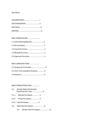 DAFTARISI
HALAMAN JUDUL.................................i
KATA PENGANTAR................................ii
DAFTARISI..............................................iii
ABSTRAK..................................................iv
BAB I PENDAHULUAN............................
1.1.Latar BelakangMasalah...........................1
1.2.Permasalahan...........................................1
1.3.TujuanPenulisan.......................................1
1.4.Metode Penulisan.....................................1
1.5.Kegunaan Penulisan..................................1
BAB IILANDASAN TEORI......................
2.1.PengertianFermentasi................................2
2.2.Teori-Teori yangAkandisajikan................3
2.3.Hipotesis...................................................3
BAB IIIPROSESPENELITIAN.................
3.1. Alatdan Bahan Pembuatan
Tape Ketandan Tuak.........................4
3.1.1. Metoda Percobaan.................5
3.2.2. ProsesPercobaan...................5
3.2.3. Hasil Percobaan......................5
3.2. Tabel Hasil Percobaan.........................6
3.3. Gambar Hasil Percobaan......................6
 