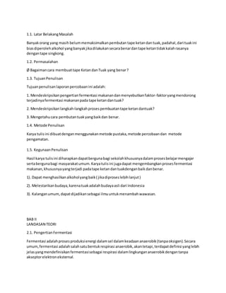 1.1. Latar BelakangMasalah
Banyakorang yang masih belummemaksimalkanpembutan tape ketandan tuak,padahal,dari tuakini
biasdiperolehalkohol yangbanyakjikadilakukansecarabenardantape ketantidakkalahrasanya
dengantape singkong.
1.2. Permasalahan
Ø Bagaimancara membuat tape Ketandan Tuak yang benar?
1.3. TujuanPenulisan
Tujuanpenulisanlaporanpercobaanini adalah:
1. Mendeskripsikanpengertianfermentasi makanandanmenyebutkanfaktor-faktoryangmendorong
terjadinyafermentasi makananpada tape ketan dantuak?
2. Mendeskripsikanlangkah-langkahprosespembuatan tape ketan dantuak?
3. Mengetahucara pembutantuakyangbaikdan benar.
1.4. Metode Penulisan
Karya tulisini dibuatdenganmenggunakanmetode pustaka,metode percobaandan metode
pengamatan.
1.5. KegunaanPenulisan
Hasil karya tulisini diharapkandapatbergunabagi sekolahkhususnyadalamprosesbelajarmengajar
sertabergunabagi masyarakatumum.Karyatulisini jugadapat mengembangkanprosesfermentasi
makanan,khususnyayangterjadi padatape ketan dantuakdenganbaikdanbenar.
1). Dapat menghasilkanalkoholyangbaik( jikadiproseslebihlanjut)
2). Melestarikanbudaya,karenatuakadalahbudayaasli dari Indonesia
3). Kalanganumum,dapatdijadikansebagai ilmuuntukmenambahwawasan.
BAB II
LANDASAN TEORI
2.1. PengertianFermentasi
Fermentasi adalahprosesproduksienergi dalamsel dalamkeadaananaerobik(tanpaoksigen).Secara
umum,fermentasi adalahsalahsatubentukrespirasi anaerobik,akantetapi,terdapatdefinisi yanglebih
jelasyangmendefinisikanfermentasisebagai respirasi dalamlingkungananaerobikdengantanpa
akseptorelektroneksternal.
 