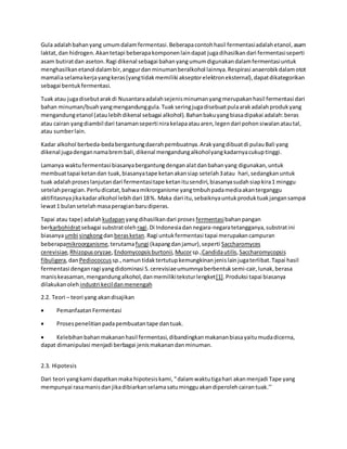Gula adalahbahanyang umumdalamfermentasi.Beberapacontohhasil fermentasiadalahetanol,asam
laktat,dan hidrogen.Akantetapi beberapakomponenlaindapat jugadihasilkandari fermentasiseperti
asam butiratdan aseton.Ragi dikenal sebagai bahanyangumumdigunakandalamfermentasiuntuk
menghasilkanetanol dalambir,anggurdanminumanberalkohol lainnya.Respirasi anaerobikdalamotot
mamaliaselamakerjayangkeras(yangtidakmemiliki akseptorelektroneksternal),dapatdikategorikan
sebagai bentukfermentasi.
Tuak atau jugadisebutarakdi Nusantaraadalahsejenisminumanyangmerupakanhasil fermentasi dari
bahan minuman/buahyangmengandunggula.Tuak seringjugadisebuatpulaarakadalahprodukyang
mengandungetanol (ataulebihdikenal sebagai alkohol).Bahanbakuyangbiasadipakai adalah:beras
atau cairan yangdiambil dari tanamanseperti nirakelapaatauaren,legendari pohonsiwalanatautal,
atau sumberlain.
Kadar alkohol berbeda-bedabergantungdaerahpembuatnya.Arakyangdibuatdi pulauBali yang
dikenal jugadengannamabrembali,dikenal mengandungalkoholyangkadarnyacukuptinggi.
Lamanya waktufermentasi biasanyabergantungdenganalatdanbahanyang digunakan,untuk
membuattapai ketandan tuak,biasanyatape ketanakansiap setelah3atau hari,sedangkanuntuk
tuak adalahproseslanjutandari fermentasitape ketanitusendiri,biasanyasudahsiapkira1 minggu
setelahperagian.Perludicatat,bahwamikrorganisme yangtmbuhpadamediaakanterganggu
aktifitasnyajikakadaralkohol lebihdari 18%. Maka dari itu,sebaiknyauntukproduktuakjangansampai
lewat1 bulansetelahmasaperagianbarudiperas.
Tapai atau tape) adalah kudapan yangdihasilkandari proses fermentasibahanpangan
berkarbohidratsebagai substratoleh ragi.Di Indonesiadannegara-negaratetangganya,substratini
biasanyaumbi singkongdanberasketan.Ragi untukfermentasi tapai merupakancampuran
beberapamikroorganisme,terutamafungi (kapangdanjamur),seperti Saccharomyces
cerevisiae,Rhizopusoryzae,Endomycopsisburtonii,Mucorsp.,Candidautilis, Saccharomycopsis
fibuligera,danPediococcus sp.,namuntidaktertutupkemungkinanjenislainjugaterlibat.Tapai hasil
fermentasi denganragi yangdidominasi S.cerevisiaeumumnyaberbentuksemi-cair,lunak,berasa
maniskeasaman,mengandungalkohol,danmemilikiteksturlengket[1].Produksi tapai biasanya
dilakukanoleh industri kecildanmenengah
2.2. Teori – teori yang akandisajikan
 Pemanfaatan Fermentasi
 Prosespenelitianpadapembuatantape dantuak.
 Kelebihanbahanmakananhasil fermentasi,dibandingkanmakananbiasayaitumudadicerna,
dapat dimanipulasi menjadi berbagai jenismakanandanminuman.
2.3. Hipotesis
Dari teori yangkami dapatkanmaka hipotesiskami,“dalamwaktutigahari akanmenjadi Tape yang
mempunyai rasamanisdanjikadibiarkanselamasatumingguakandiperolehcairantuak.’’
 