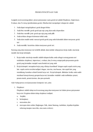 PROSES PENCIPTAAN TARI
Langkah awalseseorang dalam proses penyusunan suatu gerak tari adalah Eksplorasi, Improvisasi,
Evaluasi, dan Forming (pembentukan gerak). Manfaat dari mempelajari tahapan ini adalah
1. Anda dapat mengeksplorasi gerak dengan bebas
2. Anda bisa memilih gerak-gerak apa saja yang akan anda ekspresikan
3. Anda bisa memilih jenis gerak apa saja yang anda pilih
4. Anda terbiasa dengan kelenturan tubuh anda
5. Anda akan mudah untuk mencarigerak-gerak yang anda kehendaki dalam menyusun gerak
tari
6. Anda memiliki kreativitas dalam menyusun gerak tari.
Seorang yang akan menyusun tari terlebih dahulu akan melalui tahap proses kerja studio atau kerja
mandiri dan kerja kelompok.
1. Kerja studio atau kerja mandiri adalah tahapan ketika anda sebagai seorang penata tari
melakukan eksplorasi, improvisasi, evaluasi, dan forming sampaipada penyusunan gerak-
gerak yang kemudian menjadi suatu bentuk tari yang utuh.
2. Kerja kelompok merupakan kerja yang sifatnya koordinatif dengan aspek-aspek estetis yang
lain. aspek estetis tersebut meliputi iringan, tata rias, tata busana, dan aspek lain yang
mendukung keutuhan sebuah bentuk karya tari. Kerja kelompok dilakukan ketika anda sudah
membuat konsep-konsep garapan karya tari, kemudian mulailah anda melibatkan penari,
penata musik, penata kostum, dan para pemusik.
Ada 4 tahap proses awalpenyusunan komposisi tari, yaitu:
1. Eksplorasi
Eksplorasi adalah tahap awalseseorang yang akan menyusun tari dalam proses penyusunan
karya tari. Kegiatan dalam tahap eksplorasi meliputi:
a. berpikir,
b. berimajinasi,
c. merasakan,dan
d. merespon alam sekitar (lingkungan fisik, dunia binatang, tumbuhan, kejadian-kejadian
sekarang maupun masa lalu, atau suatu ceritera).
 