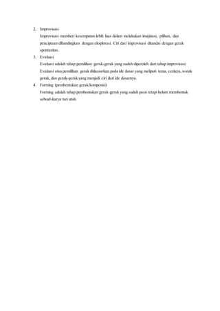 2. Improvisasi
Improvisasi memberi kesempatan lebih luas dalam melakukan imajinasi, pilihan, dan
penciptaan dibandingkan dengan eksplorasi. Ciri dari improvisasi ditandai dengan gerak
spontanitas.
3. Evaluasi
Evaluasi adalah tahap pemilihan gerak-gerak yang sudah diperoleh dari tahap improvisasi.
Evaluasi atau pemilihan gerak didassarkan pada ide dasar yang meliputi tema, ceritera,watak
gerak, dan gerak-gerak yang menjadi ciri dari ide dasarnya.
4. Forming (pembentukan gerak/komposisi)
Forming adalah tahap pembentukan gerak-gerak yang sudah pasti tetapi belum membentuk
sebuah karya tari utuh.
 