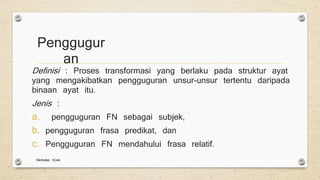 Penggugur
an
Definisi : Proses transformasi yang berlaku pada struktur ayat
yang mengakibatkan pengguguran unsur-unsur tertentu daripada
binaan ayat itu.
Jenis :
a. pengguguran FN sebagai subjek,
b. pengguguran frasa predikat, dan
c. Pengguguran FN mendahului frasa relatif.
Nicholas VLee
 