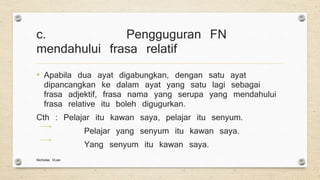 c. Pengguguran FN
mendahului frasa relatif
• Apabila dua ayat digabungkan, dengan satu ayat
dipancangkan ke dalam ayat yang satu lagi sebagai
frasa adjektif, frasa nama yang serupa yang mendahului
frasa relative itu boleh digugurkan.
Cth : Pelajar itu kawan saya, pelajar itu senyum.
Pelajar yang senyum itu kawan saya.
Yang senyum itu kawan saya.
Nicholas VLee
 
