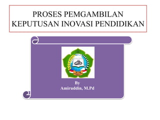PROSES PEMGAMBILAN
KEPUTUSAN INOVASI PENDIDIKAN
By
Amiruddin, M.Pd
 