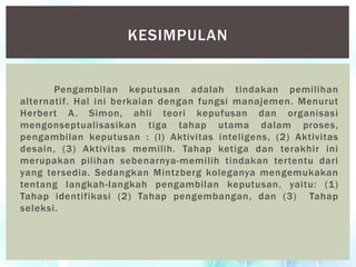 Pengambilan keputusan adalah tindakan pemilihan
alternatif. Hal ini berkaian dengan fungsi manajemen. Menurut
Herbert A. Simon, ahli teori kepufusan dan organisasi
mengonseptualisasikan tiga tahap utama dalam proses,
pengambilan keputusan : (l) Aktivitas inteligens, (2) Aktivitas
desain, (3) Aktivitas memilih. Tahap ketiga dan terakhir ini
merupakan pilihan sebenarnya-memilih tindakan tertentu dari
yang tersedia. Sedangkan Mintzberg koleganya mengemukakan
tentang langkah-langkah pengambilan keputusan, yaitu: (1)
Tahap identifikasi (2) Tahap pengembangan, dan (3) Tahap
seleksi.
KESIMPULAN
 