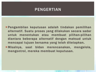  Pengambilan keputusan adalah tindakan pemilihan
alternatif. Suatu proses yang dilakukan secara sadar
untuk menentukan atau membuat pilihan-pilihan
diantara beberapa alternatif dengan maksud untuk
mencapai tujuan bersama yang telah ditetapkan.
 Misalnya, saat bidan merencanakan, mengelola,
mengontrol, mereka membuat keputusan.
PENGERTIAN
 