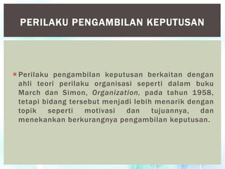  Perilaku pengambilan keputusan berkaitan dengan
ahli teori perilaku organisasi seperti dalam buku
March dan Simon, Organization, pada tahun 1958,
tetapi bidang tersebut menjadi lebih menarik dengan
topik seperti motivasi dan tujuannya, dan
menekankan berkurangnya pengambilan keputusan.
PERILAKU PENGAMBILAN KEPUTUSAN
 
