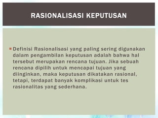  Definisi Rasionalisasi yang paling sering digunakan
dalam pengambilan keputusan adalah bahwa hal
tersebut merupakan rencana tujuan. Jika sebuah
rencana dipilih untuk mencapai tujuan yang
diinginkan, maka keputusan dikatakan rasional,
tetapi, terdapat banyak komplikasi untuk tes
rasionalitas yang sederhana.
RASIONALISASI KEPUTUSAN
 