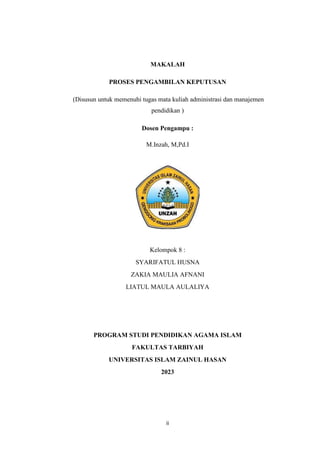 ii
MAKALAH
PROSES PENGAMBILAN KEPUTUSAN
(Disusun untuk memenuhi tugas mata kuliah administrasi dan manajemen
pendidikan )
Dosen Pengampu :
M.Inzah, M,Pd.I
Kelompok 8 :
SYARIFATUL HUSNA
ZAKIA MAULIA AFNANI
LIATUL MAULA AULALIYA
PROGRAM STUDI PENDIDIKAN AGAMA ISLAM
FAKULTAS TARBIYAH
UNIVERSITAS ISLAM ZAINUL HASAN
2023
 