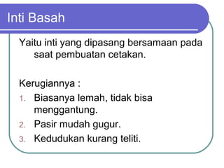 Inti Basah
Yaitu inti yang dipasang bersamaan pada
saat pembuatan cetakan.
Kerugiannya :
1. Biasanya lemah, tidak bisa
menggantung.
2. Pasir mudah gugur.
3. Kedudukan kurang teliti.
 