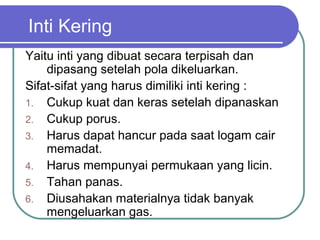Inti Kering
Yaitu inti yang dibuat secara terpisah dan
dipasang setelah pola dikeluarkan.
Sifat-sifat yang harus dimiliki inti kering :
1. Cukup kuat dan keras setelah dipanaskan
2. Cukup porus.
3. Harus dapat hancur pada saat logam cair
memadat.
4. Harus mempunyai permukaan yang licin.
5. Tahan panas.
6. Diusahakan materialnya tidak banyak
mengeluarkan gas.
 