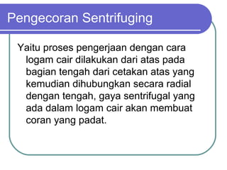 Pengecoran Sentrifuging
Yaitu proses pengerjaan dengan cara
logam cair dilakukan dari atas pada
bagian tengah dari cetakan atas yang
kemudian dihubungkan secara radial
dengan tengah, gaya sentrifugal yang
ada dalam logam cair akan membuat
coran yang padat.
 