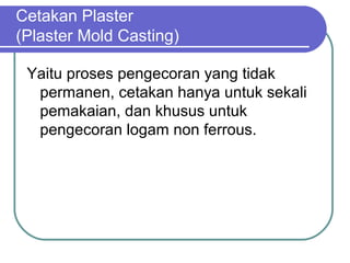 Cetakan Plaster
(Plaster Mold Casting)
Yaitu proses pengecoran yang tidak
permanen, cetakan hanya untuk sekali
pemakaian, dan khusus untuk
pengecoran logam non ferrous.
 