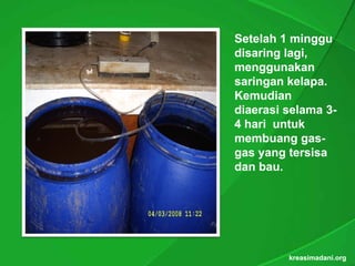 Setelah 1 minggu
disaring lagi,
         lagi,
menggunakan
saringan kelapa.
          kelapa.
Kemudian
diaerasi selama 3-
4 hari untuk
membuang gas-
            gas-
gas yang tersisa
dan bau.
    bau.




         kreasimadani.org
 