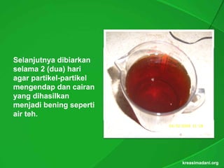 Selanjutnya dibiarkan
selama 2 (dua) hari
           (dua)
agar partikel-partikel
      partikel-
mengendap dan cairan
yang dihasilkan
menjadi bening seperti
air teh.
    teh.




                         kreasimadani.org
 