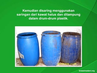 Kemudian disaring menggunakan
saringan dari kawat halus dan ditampung
       dalam drum-drum plastik.
               drum-      plastik.




                                      kreasimadani.org
 