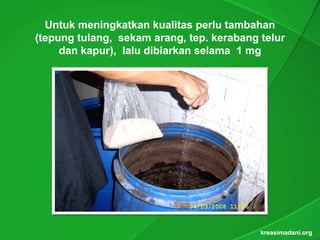 Untuk meningkatkan kualitas perlu tambahan
(t
 tepung t l
         tulang, sekam arang, t . k b
         tulang,   k    arang, tep kerabang t l
                               tep.         telur
     dan kapur), lalu dibiarkan selama 1 mg
          kapur),




                                            kreasimadani.org
 