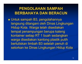 PENGOLAHAN SAMPAH
  BERBAHAYA DAN BERACUN
Untuk sampah B3 pengolahannya
                B3,
langsung ditangani oleh Dinas Lingkungan
Hidup Kota Warga telah disediakan
       Kota.
tempat penampungan berupa kaleng
kontainer setiap RT 1 buah sedangkan
warga disediakan kantong plastik putih
bertuliskan limbah B3 setelah penuh di
setorkan ke Dinas Lingkungan Hidup Kota

                                       15
 