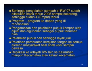 Sehingga pengolahan sampah di RW 07 sudah
dilakukan j k tahun
dil k k sejak t h 2005 sampai sekarang,
                                  i k
sehingga sudah 4 (Empat) tahun
Program – program ke depan y g di
    g       p g          p yang
rencanakan:
Pengemasan dan pelabelan pupuk kompos siap
dijual dan digunakan sebagai pupuk tanaman
hias
Pelabelan pupuk cair sehingga layak jual
Pelatihan pembuatan kerajinan tangan ke semua
elemen masyarakat baik anak kecil sampai
dewasa
Replikasi ke wilayah RW lain se Kelurahan
maupun Kecamatan atau keluar kecamatan

                                            18
 